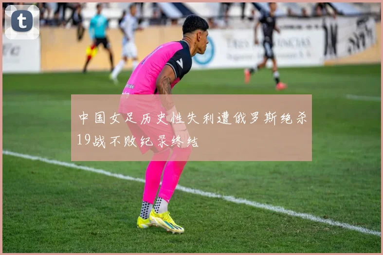中国女足历史性失利遭俄罗斯绝杀19战不败纪录终结