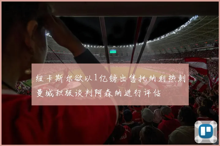 纽卡斯尔欲以1亿镑出售托纳利热刺曼城积极谈判阿森纳进行评估