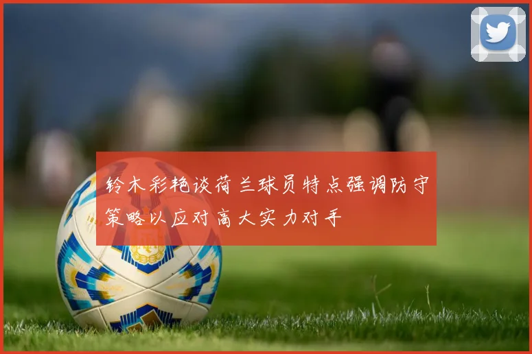 铃木彩艳谈荷兰球员特点强调防守策略以应对高大实力对手