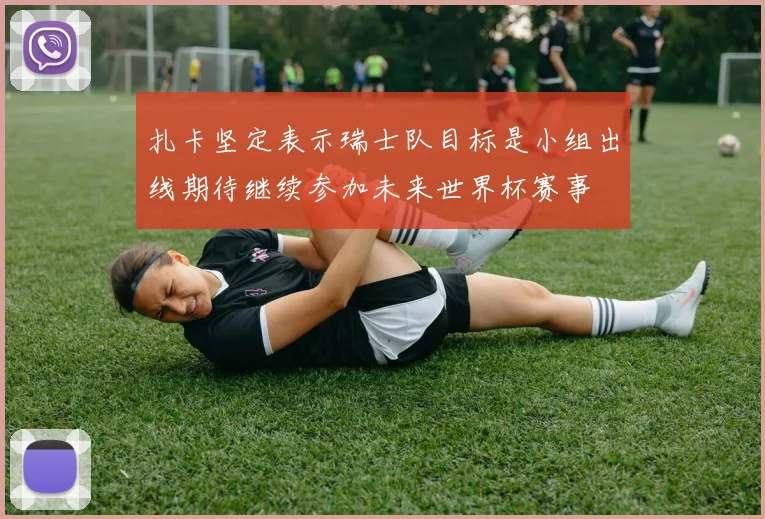 扎卡坚定表示瑞士队目标是小组出线期待继续参加未来世界杯赛事