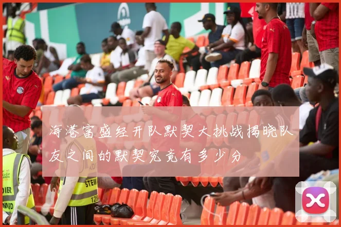 海港富盛经开队默契大挑战揭晓队友之间的默契究竟有多少分