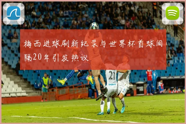 梅西进球刷新纪录与世界杯首球间隔20年引发热议