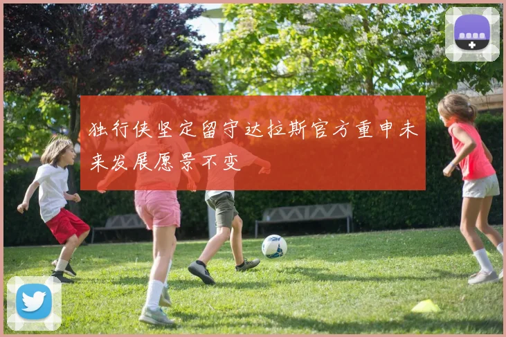 独行侠坚定留守达拉斯官方重申未来发展愿景不变