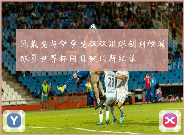 范戴克与伊萨克双双进球创利物浦球员世界杯同日破门新纪录