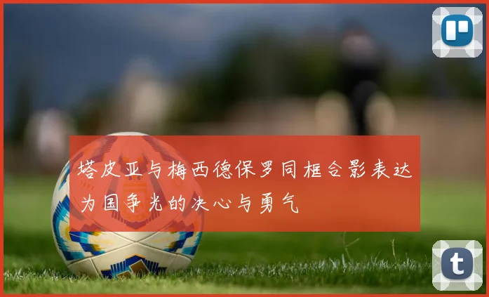 塔皮亚与梅西德保罗同框合影表达为国争光的决心与勇气