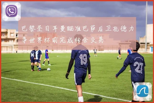 巴黎圣日耳曼瞄准巴萨后卫孔德力争世界杯前完成转会交易