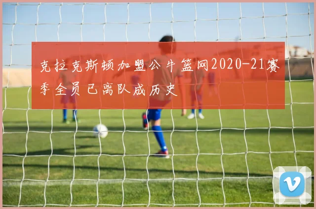 克拉克斯顿加盟公牛篮网2020-21赛季全员已离队成历史