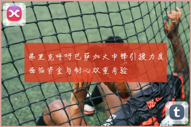 弗里克呼吁巴萨加大中锋引援力度面临资金与耐心双重考验