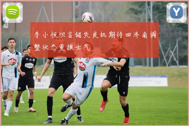 李小恒坦言错失良机期待回济南调整状态重振士气