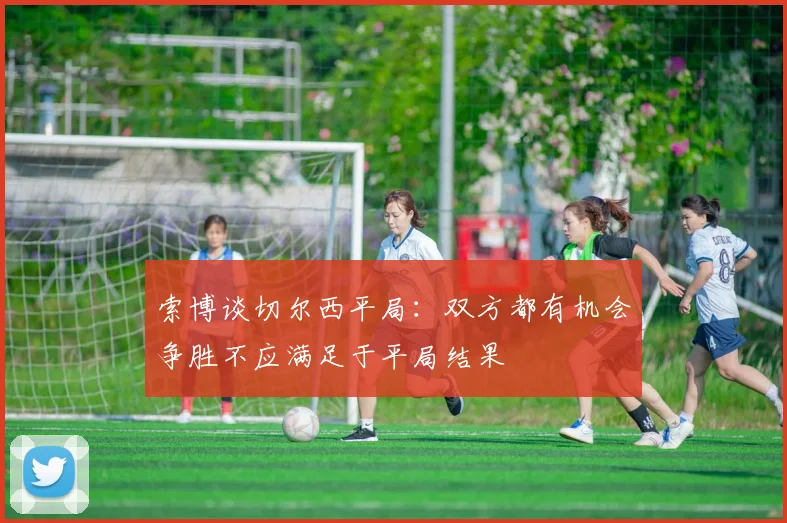 索博谈切尔西平局：双方都有机会争胜不应满足于平局结果